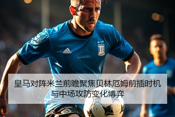 皇马对阵米兰前瞻聚焦贝林厄姆前插时机与中场攻防变化博弈